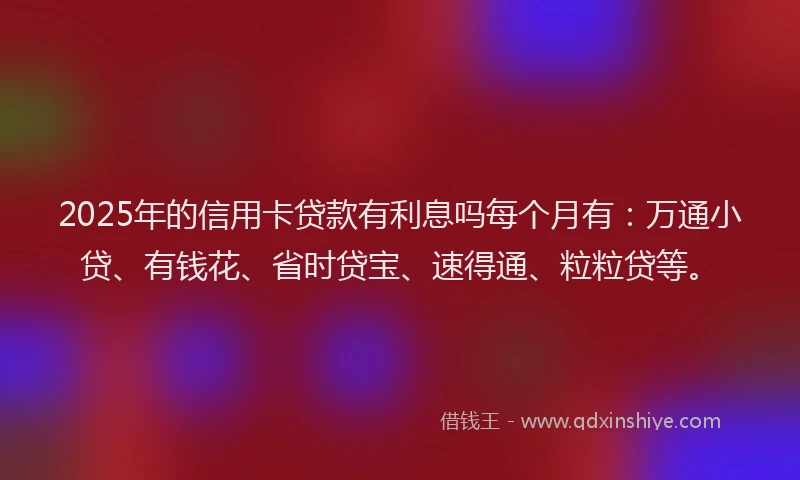 2025年的信用卡贷款有利息吗每个月有：万通小贷、有钱花、省时贷宝、速得通、粒粒贷等。