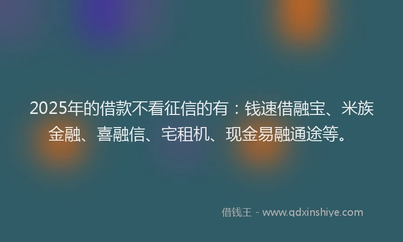 2025年的借款不看征信的有：钱速借融宝、米族金融、喜融信、宅租机、现金易融通途等。