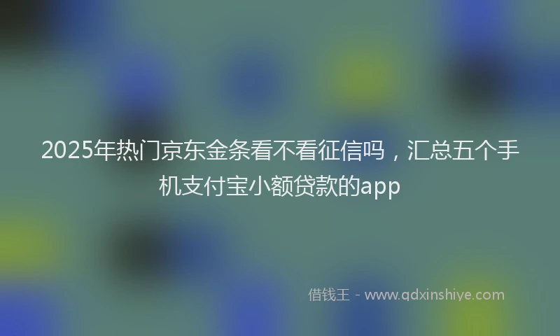 2025年热门京东金条看不看征信吗，汇总五个手机支付宝小额贷款的app