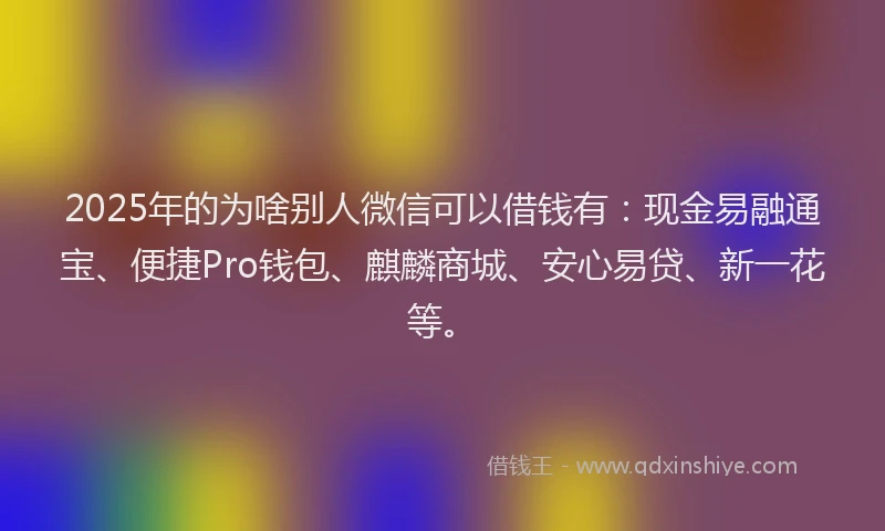 2025年的为啥别人微信可以借钱有：现金易融通宝、便捷Pro钱包、麒麟商城、安心易贷、新一花等。