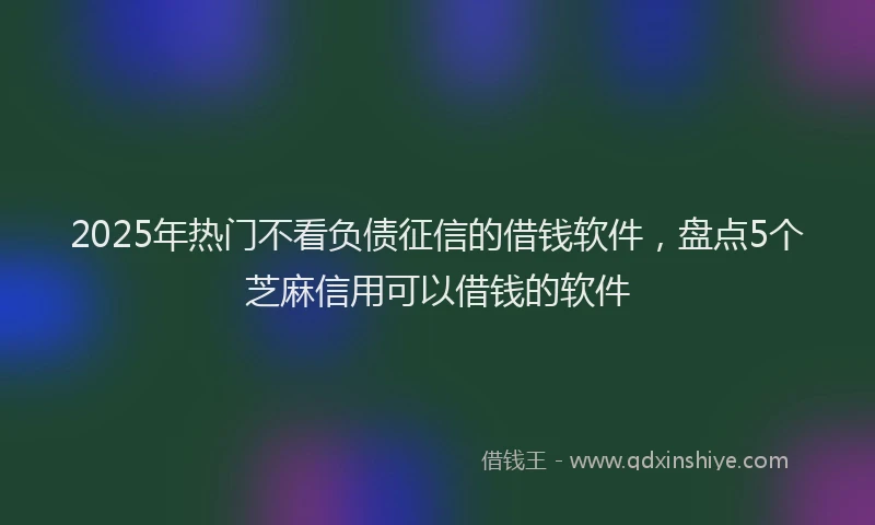 2025年热门不看负债征信的借钱软件，盘点5个芝麻信用可以借钱的软件