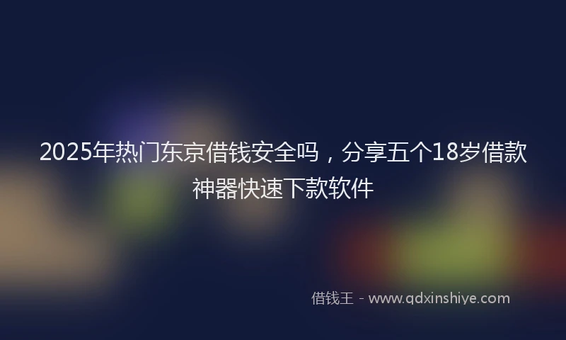 2025年热门东京借钱安全吗，分享五个18岁借款神器快速下款软件