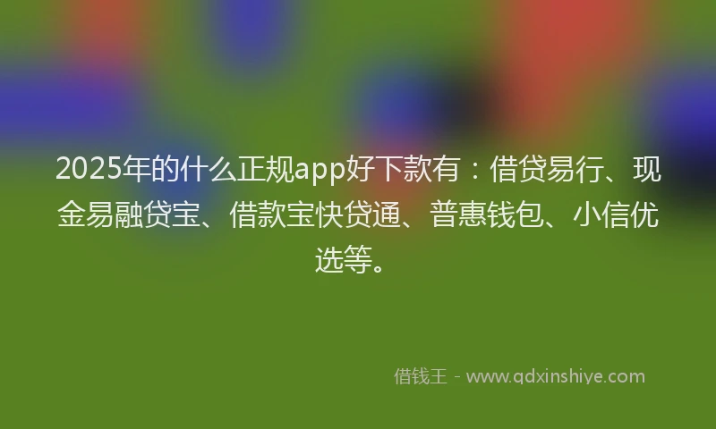 2025年的什么正规app好下款有：借贷易行、现金易融贷宝、借款宝快贷通、普惠钱包、小信优选等。