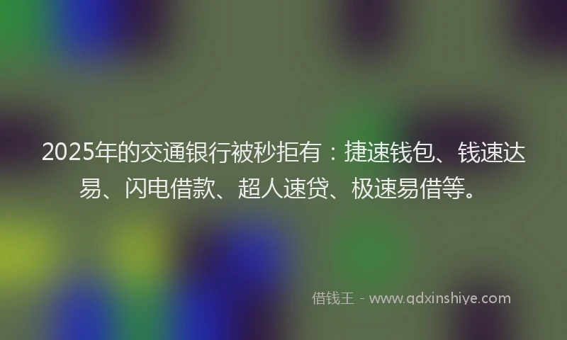 2025年的交通银行被秒拒有：捷速钱包、钱速达易、闪电借款、超人速贷、极速易借等。