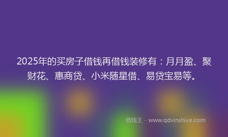 2025年的买房子借钱再借钱装修有：月月盈、聚财花、惠商贷、小米随星借、易贷宝易等。