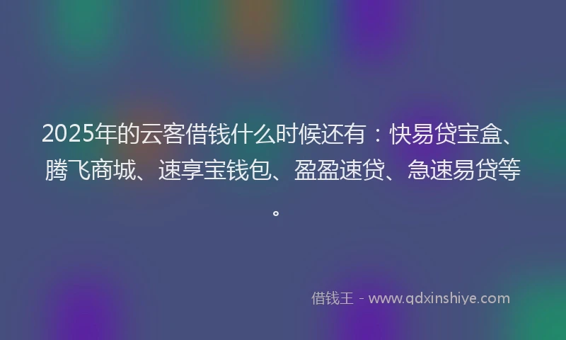 2025年的云客借钱什么时候还有：快易贷宝盒、腾飞商城、速享宝钱包、盈盈速贷、急速易贷等。