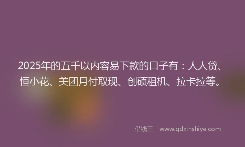 2025年的五千以内容易下款的口子有：人人贷、恒小花、美团月付取现、创硕租机、拉卡拉等。