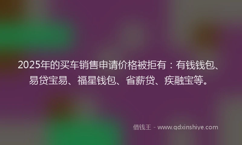 2025年的买车销售申请价格被拒有：有钱钱包、易贷宝易、福星钱包、省薪贷、疾融宝等。