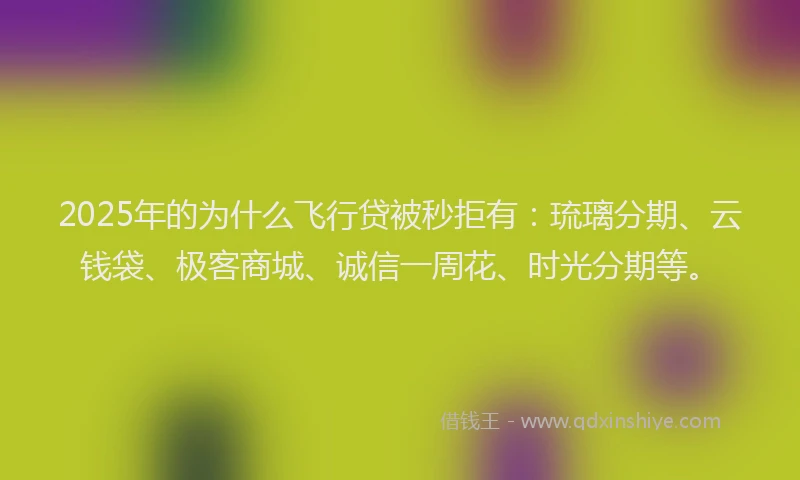 2025年的为什么飞行贷被秒拒有：琉璃分期、云钱袋、极客商城、诚信一周花、时光分期等。