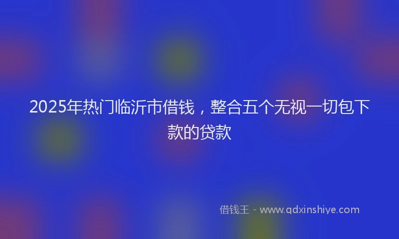 2025年热门临沂市借钱，整合五个无视一切包下款的贷款