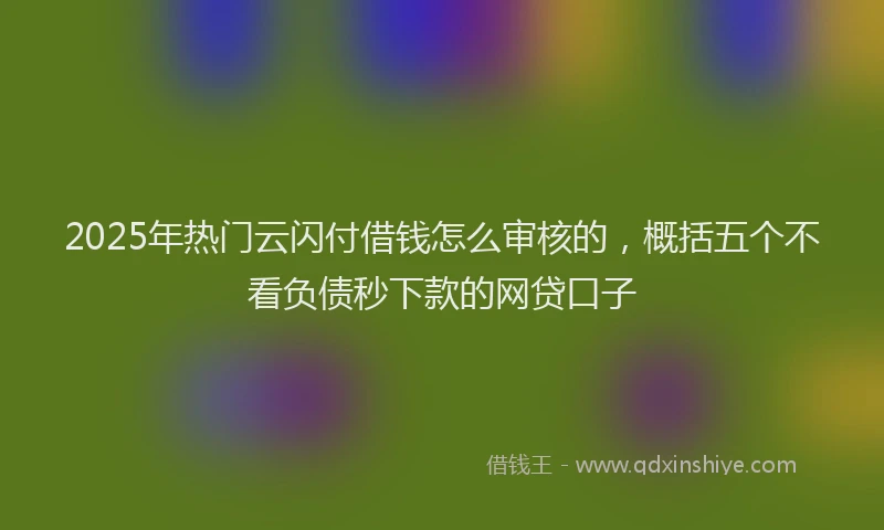 2025年热门云闪付借钱怎么审核的，概括五个不看负债秒下款的网贷口子