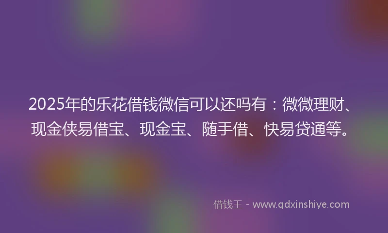2025年的乐花借钱微信可以还吗有：微微理财、现金侠易借宝、现金宝、随手借、快易贷通等。