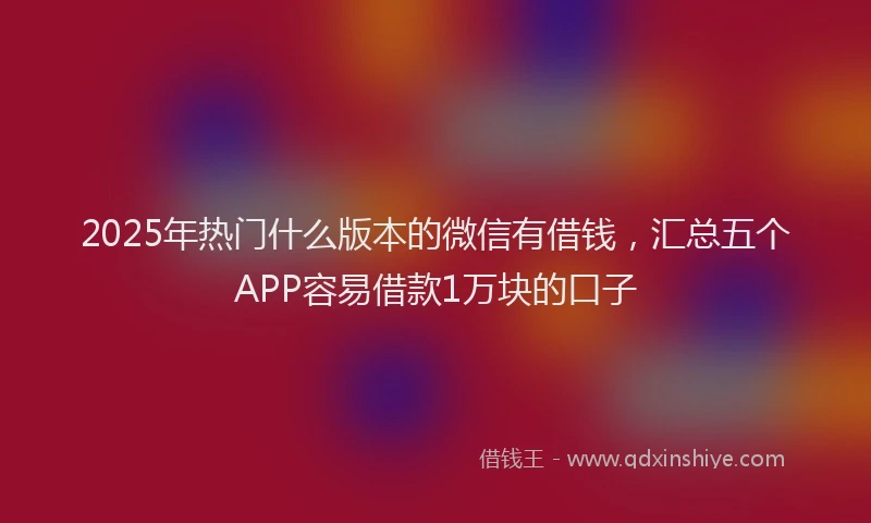 2025年热门什么版本的微信有借钱，汇总五个APP容易借款1万块的口子