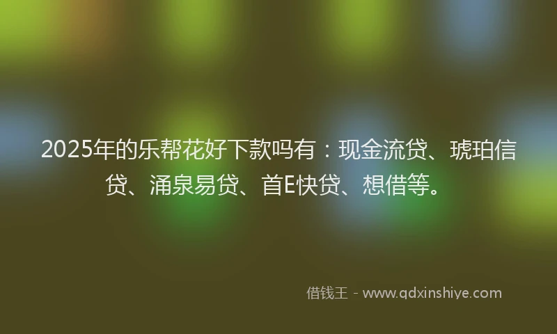 2025年的乐帮花好下款吗有：现金流贷、琥珀信贷、涌泉易贷、首E快贷、想借等。