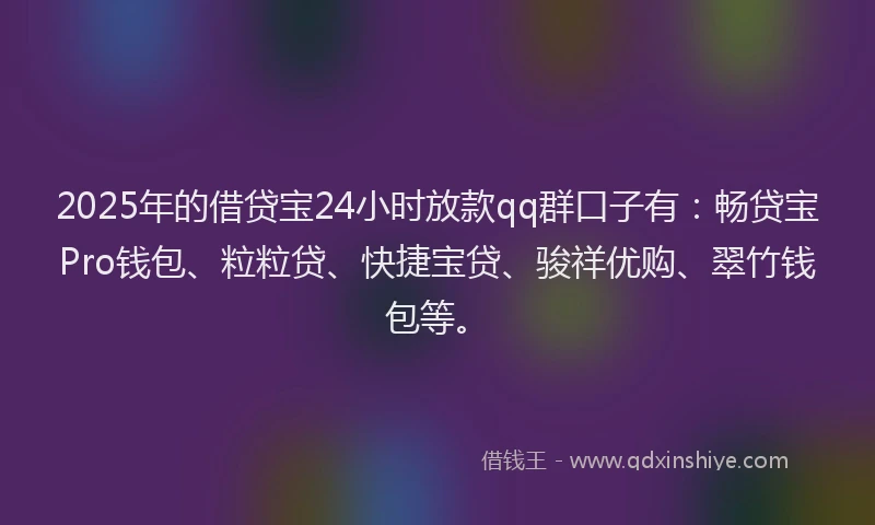 2025年的借贷宝24小时放款qq群口子有：畅贷宝Pro钱包、粒粒贷、快捷宝贷、骏祥优购、翠竹钱包等。