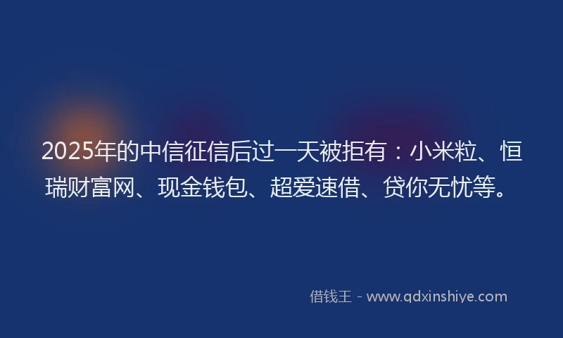 2025年的中信征信后过一天被拒有：小米粒、恒瑞财富网、现金钱包、超爱速借、贷你无忧等。