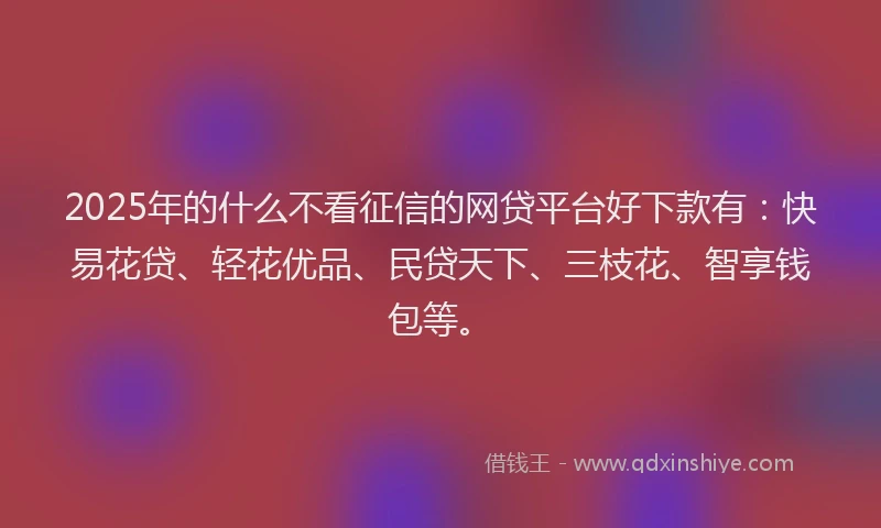 2025年的什么不看征信的网贷平台好下款有：快易花贷、轻花优品、民贷天下、三枝花、智享钱包等。