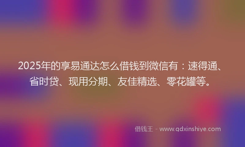 2025年的享易通达怎么借钱到微信有：速得通、省时贷、现用分期、友佳精选、零花罐等。