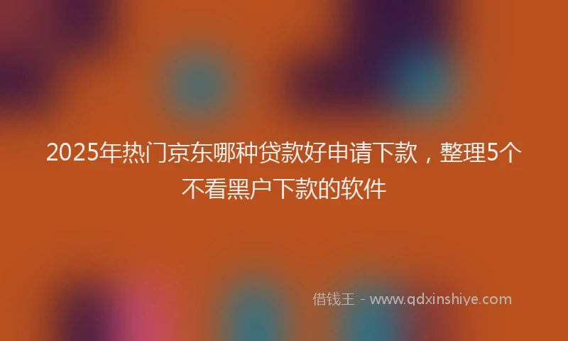 2025年热门京东哪种贷款好申请下款，整理5个不看黑户下款的软件