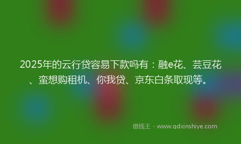 2025年的云行贷容易下款吗有：融e花、芸豆花、蛮想购租机、你我贷、京东白条取现等。