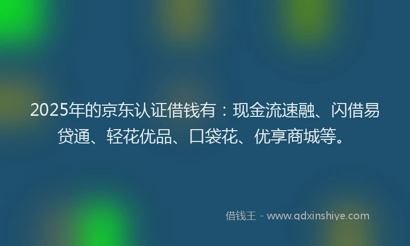 2025年的京东认证借钱有：现金流速融、闪借易贷通、轻花优品、口袋花、优享商城等。