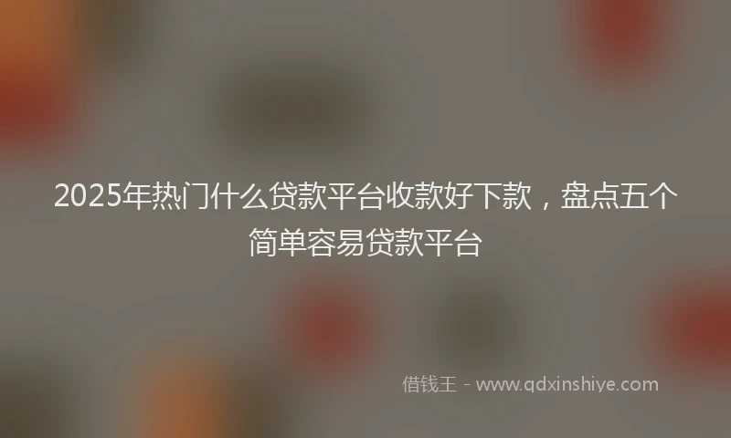 2025年热门什么贷款平台收款好下款，盘点五个简单容易贷款平台