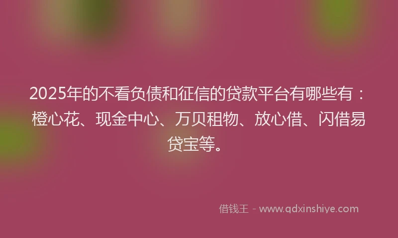 2025年的不看负债和征信的贷款平台有哪些有：橙心花、现金中心、万贝租物、放心借、闪借易贷宝等。
