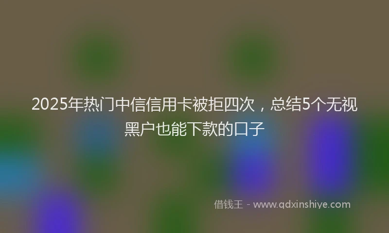 2025年热门中信信用卡被拒四次，总结5个无视黑户也能下款的口子