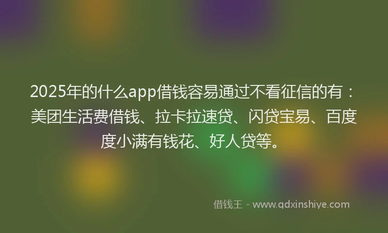 2025年的什么app借钱容易通过不看征信的有：美团生活费借钱、拉卡拉速贷、闪贷宝易、百度度小满有钱花、好人贷等。
