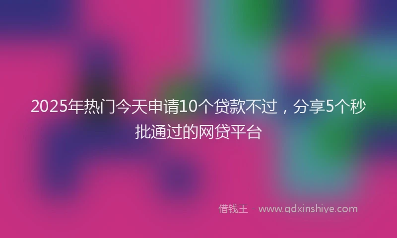 2025年热门今天申请10个贷款不过，分享5个秒批通过的网贷平台