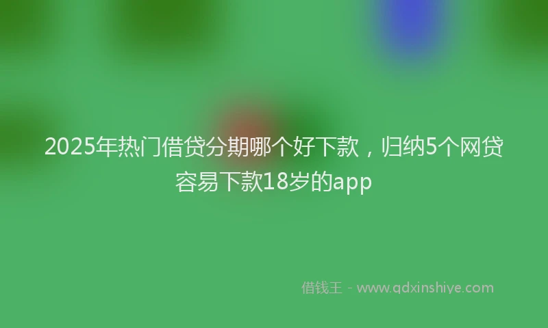 2025年热门借贷分期哪个好下款，归纳5个网贷容易下款18岁的app