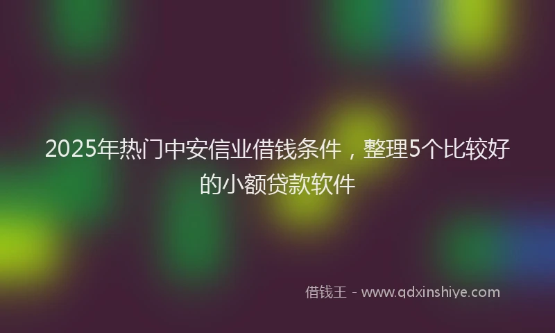 2025年热门中安信业借钱条件，整理5个比较好的小额贷款软件
