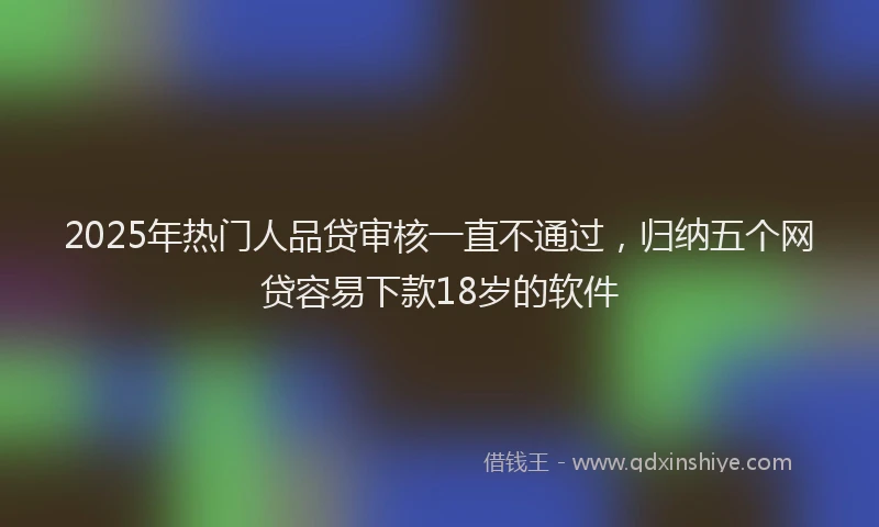 2025年热门人品贷审核一直不通过，归纳五个网贷容易下款18岁的软件