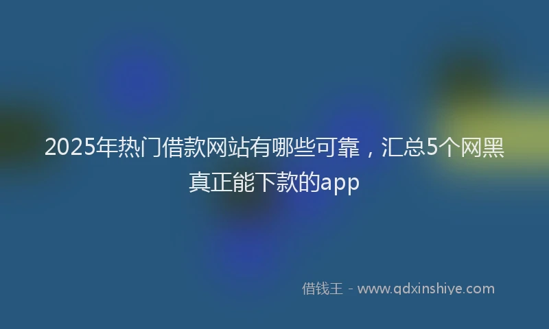2025年热门借款网站有哪些可靠，汇总5个网黑真正能下款的app