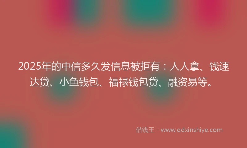 2025年的中信多久发信息被拒有：人人拿、钱速达贷、小鱼钱包、福禄钱包贷、融资易等。
