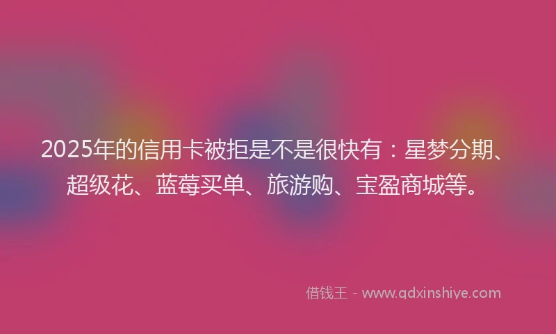 2025年的信用卡被拒是不是很快有：星梦分期、超级花、蓝莓买单、旅游购、宝盈商城等。