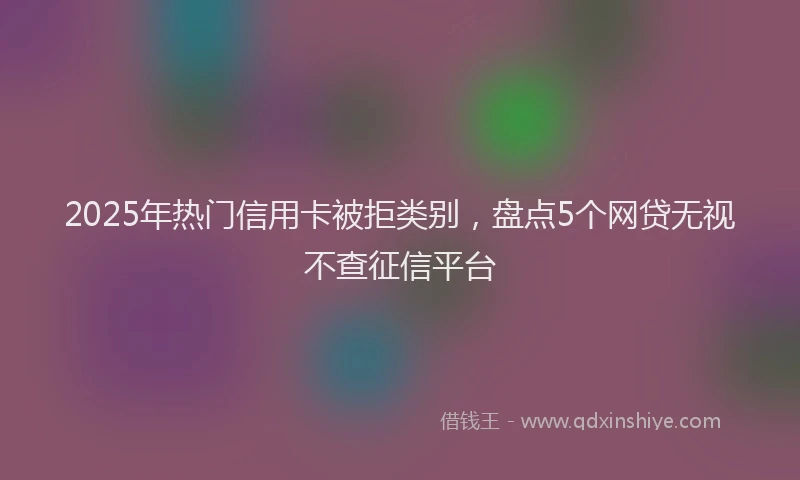 2025年热门信用卡被拒类别，盘点5个网贷无视不查征信平台