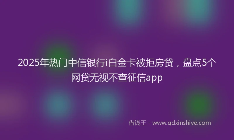 2025年热门中信银行i白金卡被拒房贷，盘点5个网贷无视不查征信app