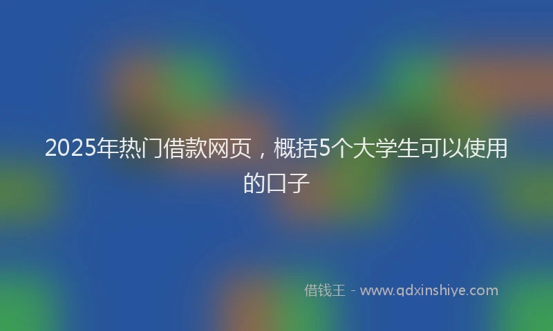 2025年热门借款网页，概括5个大学生可以使用的口子