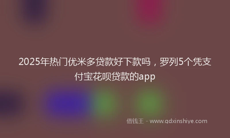 2025年热门优米多贷款好下款吗，罗列5个凭支付宝花呗贷款的app