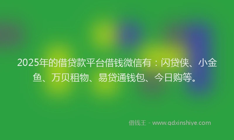 2025年的借贷款平台借钱微信有：闪贷侠、小金鱼、万贝租物、易贷通钱包、今日购等。