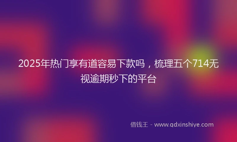 2025年热门享有道容易下款吗，梳理五个714无视逾期秒下的平台
