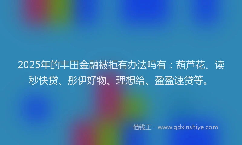 2025年的丰田金融被拒有办法吗有：葫芦花、读秒快贷、彤伊好物、理想给、盈盈速贷等。