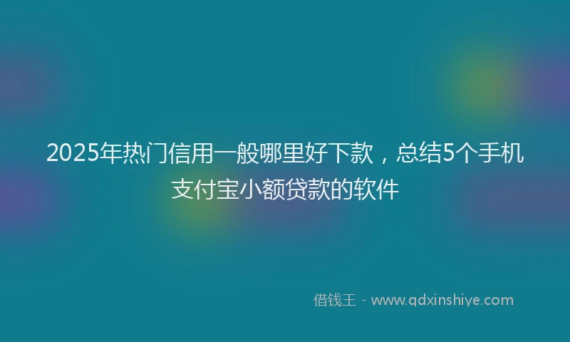 2025年热门信用一般哪里好下款，总结5个手机支付宝小额贷款的软件