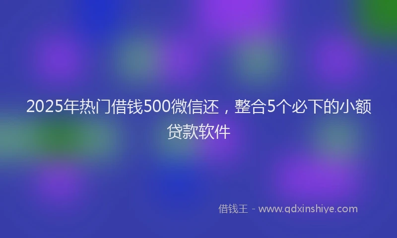 2025年热门借钱500微信还，整合5个必下的小额贷款软件