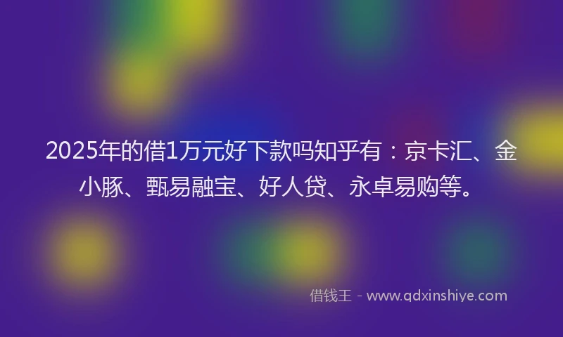2025年的借1万元好下款吗知乎有：京卡汇、金小豚、甄易融宝、好人贷、永卓易购等。