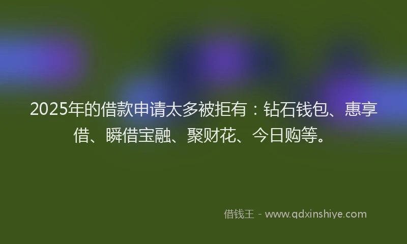 2025年的借款申请太多被拒有：钻石钱包、惠享借、瞬借宝融、聚财花、今日购等。