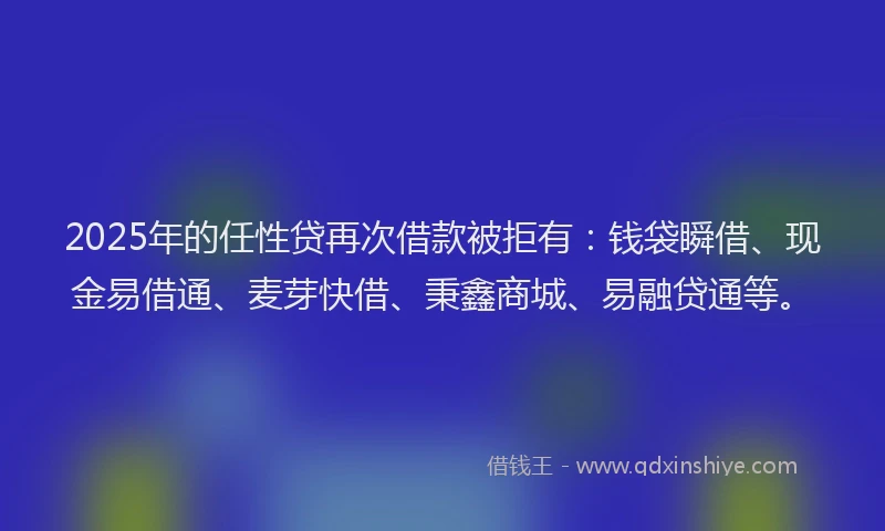 2025年的任性贷再次借款被拒有：钱袋瞬借、现金易借通、麦芽快借、秉鑫商城、易融贷通等。