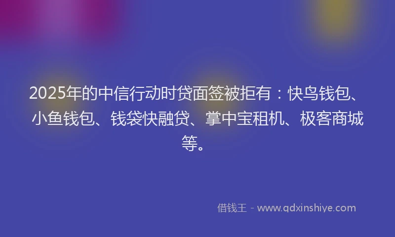 2025年的中信行动时贷面签被拒有：快鸟钱包、小鱼钱包、钱袋快融贷、掌中宝租机、极客商城等。