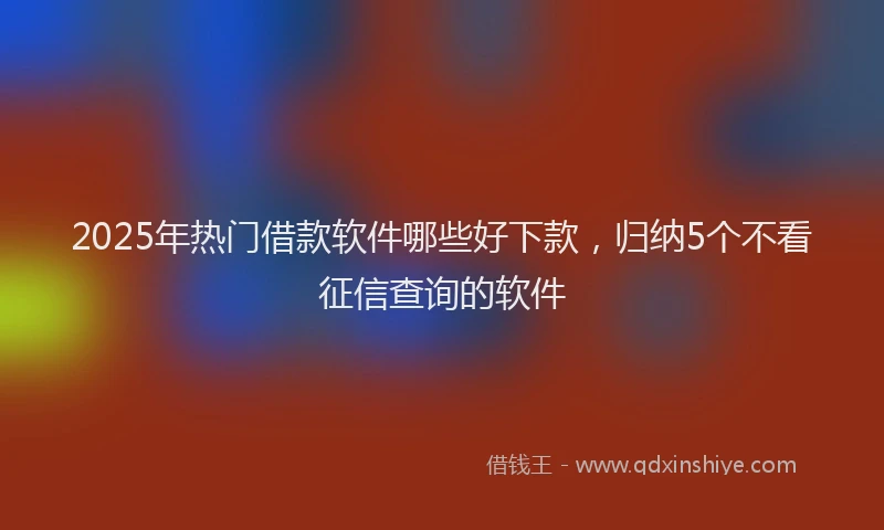 2025年热门借款软件哪些好下款，归纳5个不看征信查询的软件